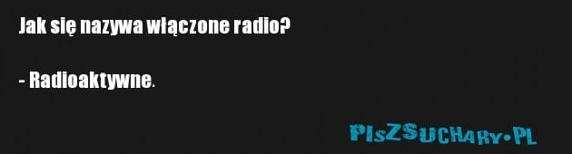 Jak się nazywa włączone radio?

- Radioaktywne.