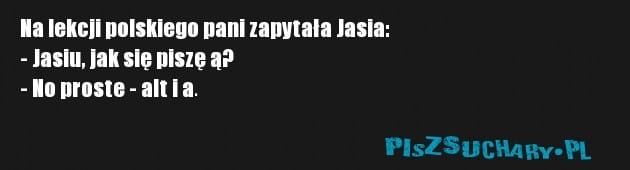 Na lekcji polskiego pani zapytała Jasia:
- Jasiu, jak się piszę ą?
- No proste - alt i a.