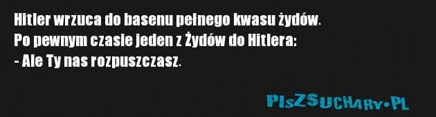 Hitler wrzuca do basenu pełnego kwasu żydów.
Po pewnym czasie jeden z Żydów do Hitlera:
- Ale Ty nas rozpuszczasz. 