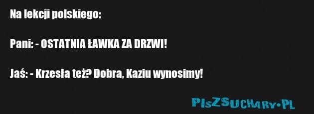 Na lekcji polskiego:

Pani: - OSTATNIA ŁAWKA ZA DRZWI!

Jaś: - Krzesła też? Dobra, Kaziu wynosimy!