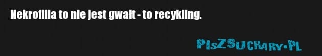 Nekrofilia to nie jest gwałt - to recykling.